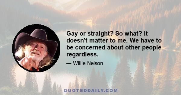 Gay or straight? So what? It doesn't matter to me. We have to be concerned about other people regardless.