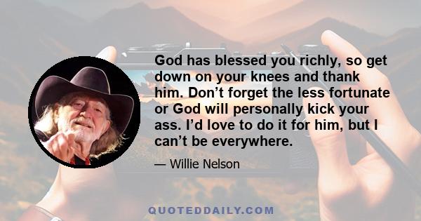 God has blessed you richly, so get down on your knees and thank him. Don’t forget the less fortunate or God will personally kick your ass. I’d love to do it for him, but I can’t be everywhere.