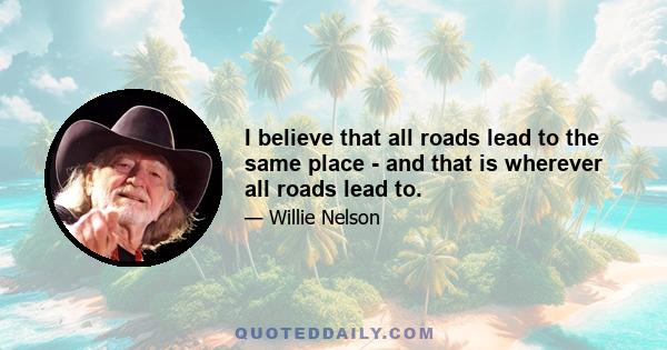 I believe that all roads lead to the same place - and that is wherever all roads lead to.