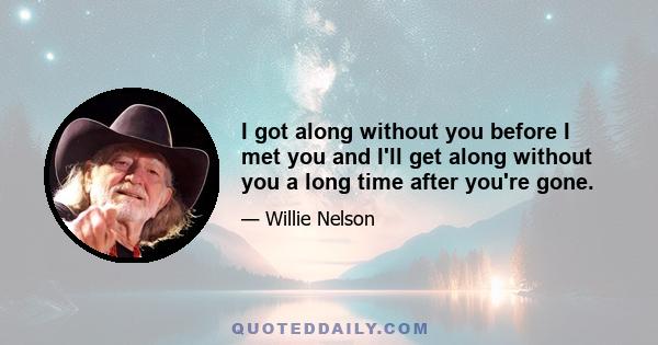 I got along without you before I met you and I'll get along without you a long time after you're gone.