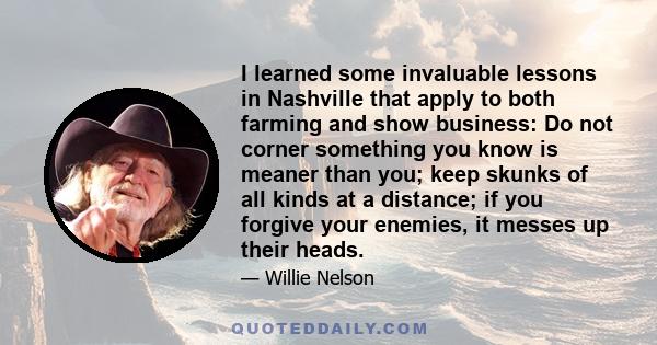 I learned some invaluable lessons in Nashville that apply to both farming and show business: Do not corner something you know is meaner than you; keep skunks of all kinds at a distance; if you forgive your enemies, it