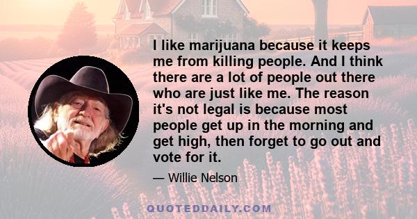 I like marijuana because it keeps me from killing people. And I think there are a lot of people out there who are just like me. The reason it's not legal is because most people get up in the morning and get high, then