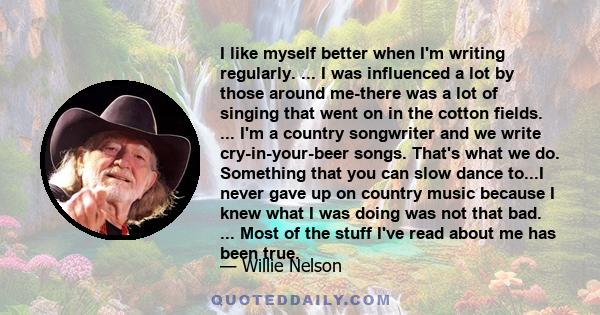 I like myself better when I'm writing regularly. ... I was influenced a lot by those around me-there was a lot of singing that went on in the cotton fields. ... I'm a country songwriter and we write cry-in-your-beer