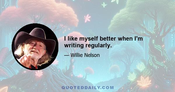 I like myself better when I'm writing regularly.