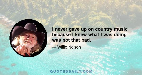 I never gave up on country music because I knew what I was doing was not that bad.