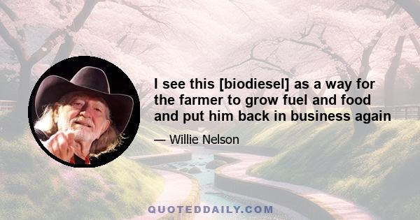 I see this [biodiesel] as a way for the farmer to grow fuel and food and put him back in business again