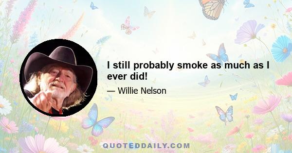 I still probably smoke as much as I ever did!