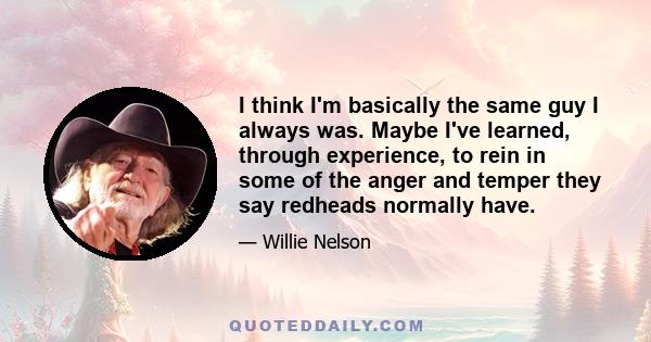 I think I'm basically the same guy I always was. Maybe I've learned, through experience, to rein in some of the anger and temper they say redheads normally have.