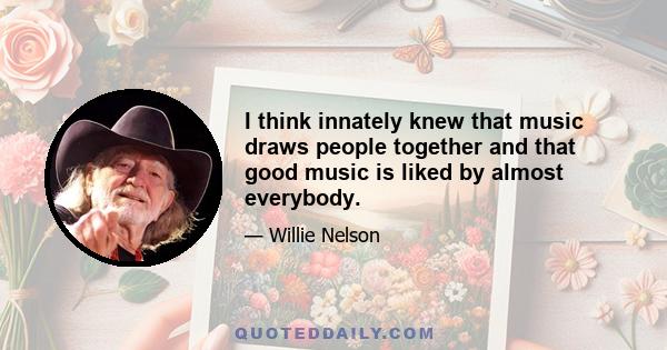 I think innately knew that music draws people together and that good music is liked by almost everybody.