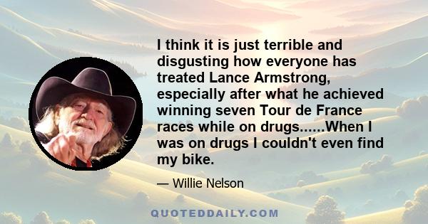 I think it is just terrible and disgusting how everyone has treated Lance Armstrong, especially after what he achieved winning seven Tour de France races while on drugs......When I was on drugs I couldn't even find my