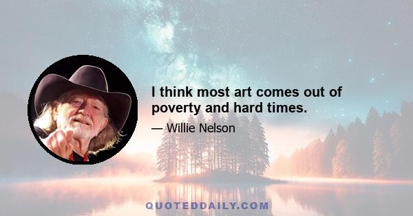 I think most art comes out of poverty and hard times.