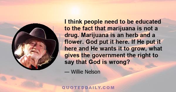 I think people need to be educated to the fact that marijuana is not a drug. Marijuana is an herb and a flower. God put it here. If He put it here and He wants it to grow, what gives the government the right to say that 