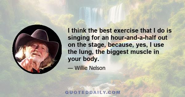 I think the best exercise that I do is singing for an hour-and-a-half out on the stage, because, yes, I use the lung, the biggest muscle in your body.