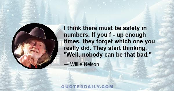 I think there must be safety in numbers. If you f - up enough times, they forget which one you really did. They start thinking, Well, nobody can be that bad.