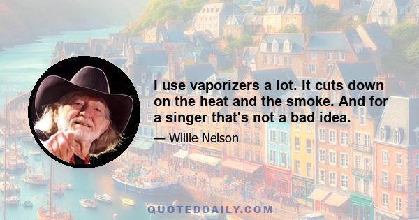 I use vaporizers a lot. It cuts down on the heat and the smoke. And for a singer that's not a bad idea.