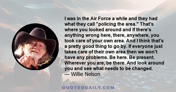 I was in the Air Force a while and they had what they call policing the area. That's where you looked around and if there's anything wrong here, there, anywhere, you took care of your own area. And I think that's a