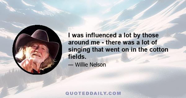 I was influenced a lot by those around me - there was a lot of singing that went on in the cotton fields.