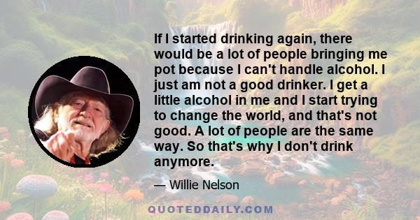 If I started drinking again, there would be a lot of people bringing me pot because I can't handle alcohol. I just am not a good drinker. I get a little alcohol in me and I start trying to change the world, and that's