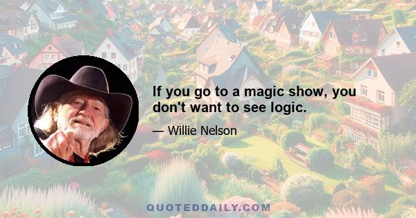 If you go to a magic show, you don't want to see logic.