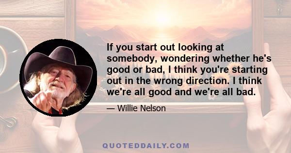 If you start out looking at somebody, wondering whether he's good or bad, I think you're starting out in the wrong direction. I think we're all good and we're all bad.