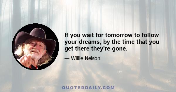 If you wait for tomorrow to follow your dreams, by the time that you get there they're gone.