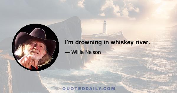 I'm drowning in whiskey river.