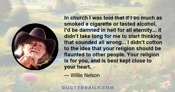 In church I was told that if I so much as smoked a cigarette or tasted alcohol, I’d be damned in hell for all eternity... it didn’t take long for me to start thinking that sounded all wrong... I didn’t cotton to the