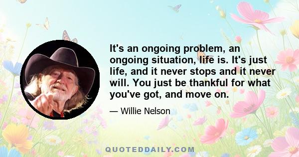 It's an ongoing problem, an ongoing situation, life is. It's just life, and it never stops and it never will. You just be thankful for what you've got, and move on.