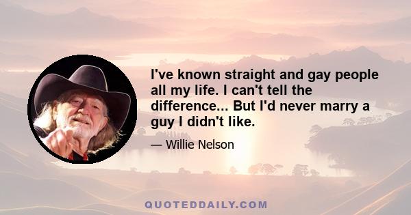 I've known straight and gay people all my life. I can't tell the difference... But I'd never marry a guy I didn't like.