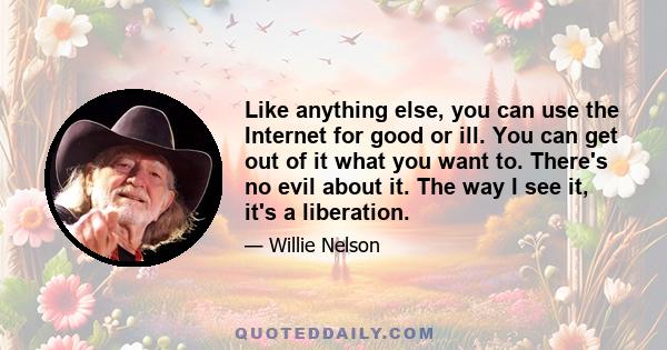 Like anything else, you can use the Internet for good or ill. You can get out of it what you want to. There's no evil about it. The way I see it, it's a liberation.