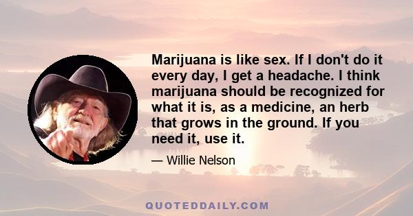 Marijuana is like sex. If I don't do it every day, I get a headache. I think marijuana should be recognized for what it is, as a medicine, an herb that grows in the ground. If you need it, use it.