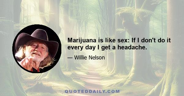 Marijuana is like sex: If I don't do it every day I get a headache.