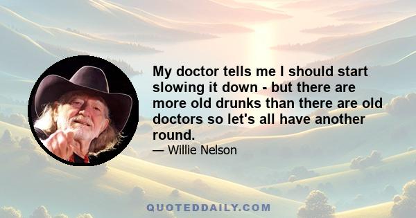 My doctor tells me I should start slowing it down - but there are more old drunks than there are old doctors so let's all have another round.