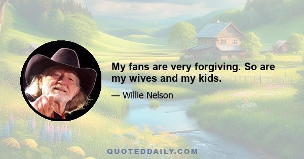 My fans are very forgiving. So are my wives and my kids.