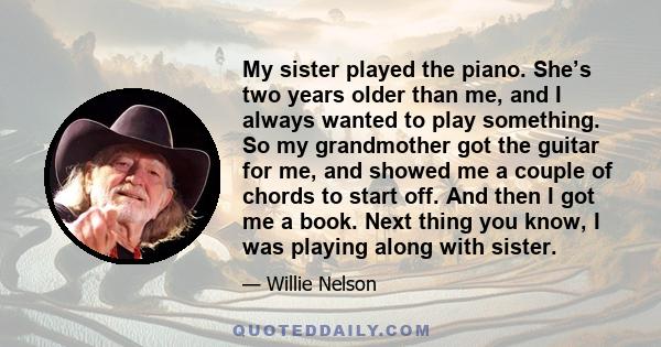 My sister played the piano. She’s two years older than me, and I always wanted to play something. So my grandmother got the guitar for me, and showed me a couple of chords to start off. And then I got me a book. Next