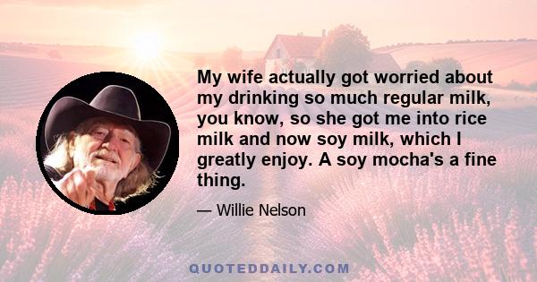 My wife actually got worried about my drinking so much regular milk, you know, so she got me into rice milk and now soy milk, which I greatly enjoy. A soy mocha's a fine thing.