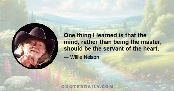 One thing I learned is that the mind, rather than being the master, should be the servant of the heart.