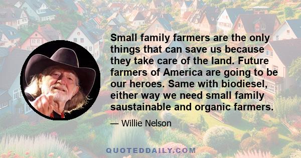 Small family farmers are the only things that can save us because they take care of the land. Future farmers of America are going to be our heroes. Same with biodiesel, either way we need small family saustainable and