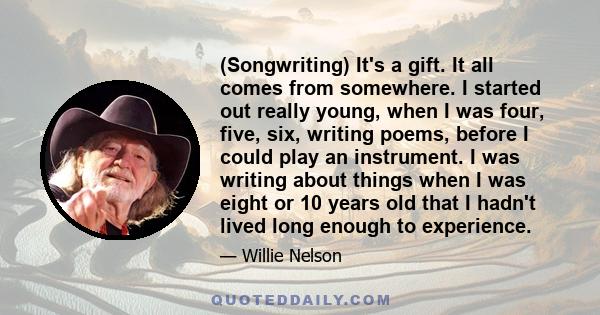 (Songwriting) It's a gift. It all comes from somewhere. I started out really young, when I was four, five, six, writing poems, before I could play an instrument. I was writing about things when I was eight or 10 years