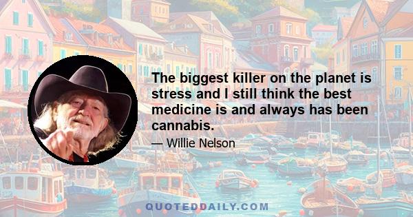 The biggest killer on the planet is stress and I still think the best medicine is and always has been cannabis.