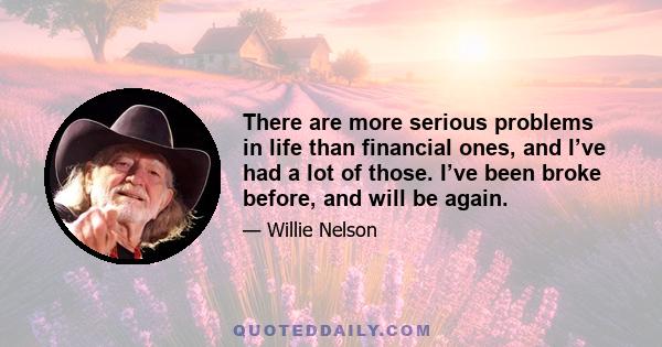 There are more serious problems in life than financial ones, and I’ve had a lot of those. I’ve been broke before, and will be again.