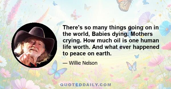 There's so many things going on in the world, Babies dying. Mothers crying. How much oil is one human life worth. And what ever happened to peace on earth.