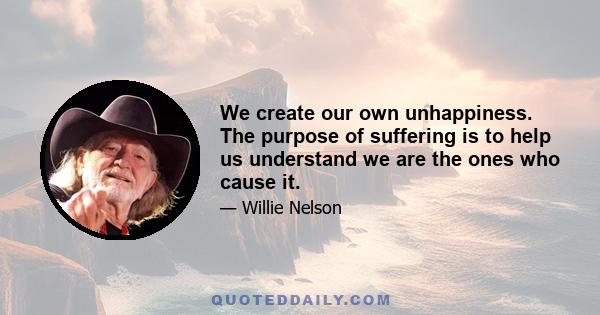 We create our own unhappiness. The purpose of suffering is to help us understand we are the ones who cause it.