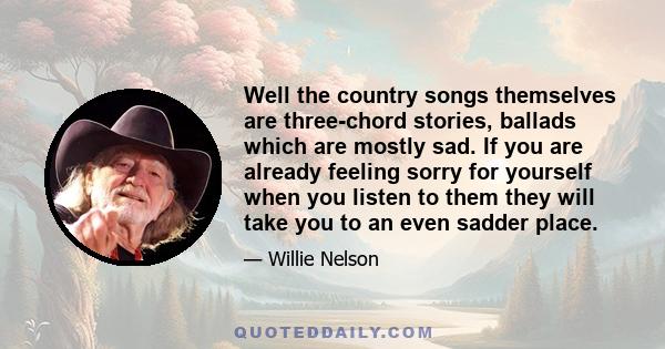 Well the country songs themselves are three-chord stories, ballads which are mostly sad. If you are already feeling sorry for yourself when you listen to them they will take you to an even sadder place.