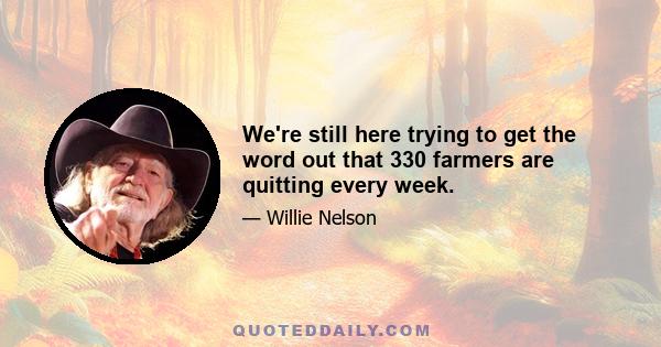 We're still here trying to get the word out that 330 farmers are quitting every week.