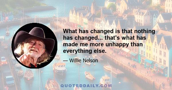 What has changed is that nothing has changed... that's what has made me more unhappy than everything else.