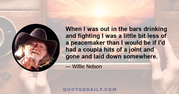 When I was out in the bars drinking and fighting I was a little bit less of a peacemaker than I would be if I'd had a coupla hits of a joint and gone and laid down somewhere.