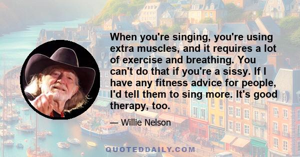 When you're singing, you're using extra muscles, and it requires a lot of exercise and breathing. You can't do that if you're a sissy. If I have any fitness advice for people, I'd tell them to sing more. It's good