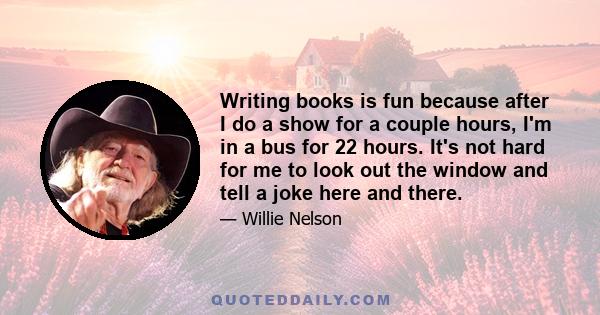 Writing books is fun because after I do a show for a couple hours, I'm in a bus for 22 hours. It's not hard for me to look out the window and tell a joke here and there.