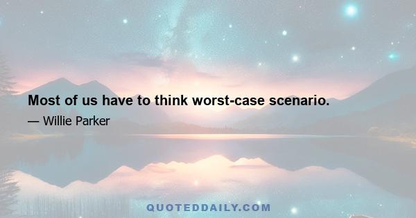 Most of us have to think worst-case scenario.